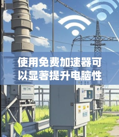使用免费加速器可以显著提升电脑性能，但需谨慎操作。以下是一个系统性的指南，帮助你高效使用免费加速器