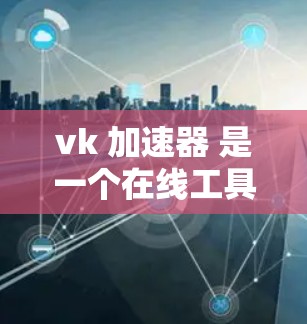 vk 加速器 是一个在线工具，旨在帮助用户加速视频、音乐和文件的上传或下载。关于其免费或付费问题，以下是详细的分析
