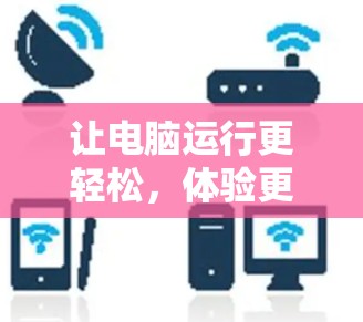 让电脑运行更轻松,体验更流畅—免费电脑加速器的实用指南 让电脑运行更轻松,体验更流畅—免费电脑加速器的实用指南