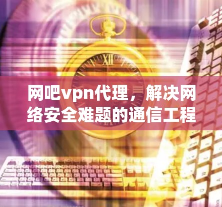 网吧vpn代理,解决网络安全难题的通信工程师建议 网吧vpn代理,解决网络安全难题的通信工程师建议