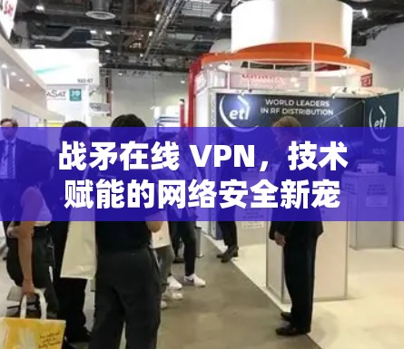 战矛在线 VPN，技术赋能的网络安全新宠