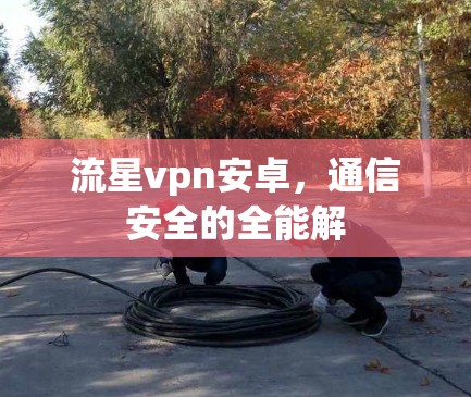 流星vpn安卓,通信安全的全能解 流星vpn安卓,通信安全的全能解