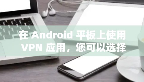 在 Android 平板上使用 VPN 应用，您可以选择以下几种 VPN 软件进行安装和使用