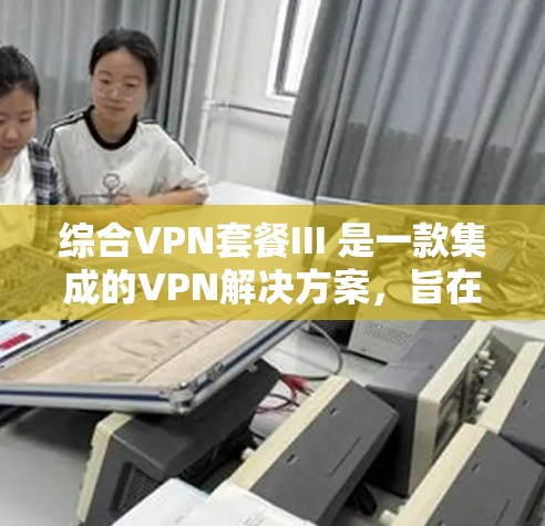 综合VPN套餐III 是一款集成的VPN解决方案,旨在提供高效、安全、便捷的网络连接体验。以下是对综合VPN套餐III的详细介绍 综合VPN套餐III 是一款集成的VPN解决方案,旨在提供高效、安全、便捷的网络连接体验。以下是对综合VPN套餐III的详细介绍