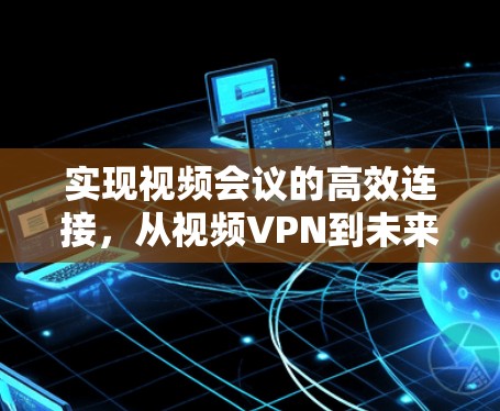 实现视频会议的高效连接,从视频VPN到未来 实现视频会议的高效连接,从视频VPN到未来