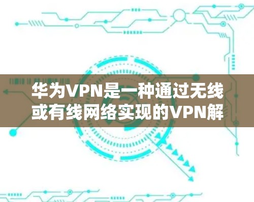 华为VPN是一种通过无线或有线网络实现的VPN解决方案，旨在提供安全、高效且功能丰富的网络连接。以下是华为VPN设备配置的详细信息