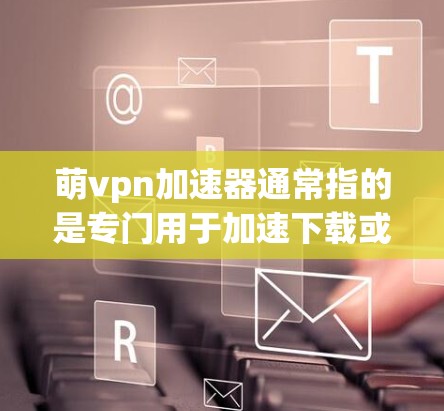 萌vpn加速器通常指的是专门用于加速下载或解决延迟的软件或工具。以下是一些可能的解释和步骤，帮助你更好地理解如何使用萌vpn加速器