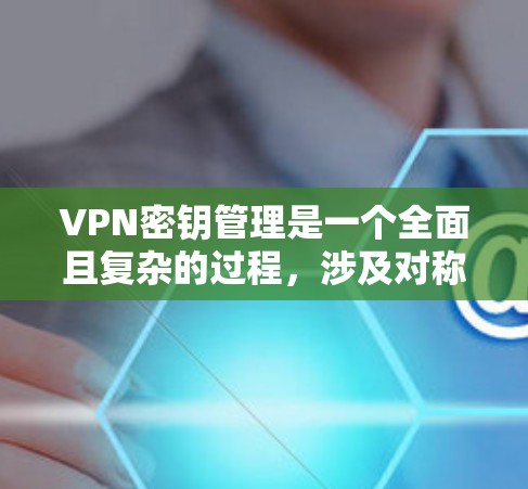 VPN密钥管理是一个全面且复杂的过程，涉及对称加密、哈希加密、密钥生成、存储、传输和解密等多个步骤。以下是对该过程的分步解释