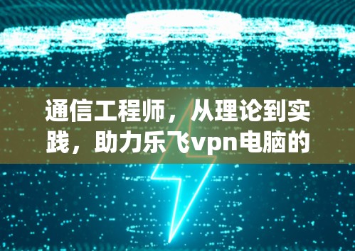 通信工程师，从理论到实践，助力乐飞vpn电脑的高效运作