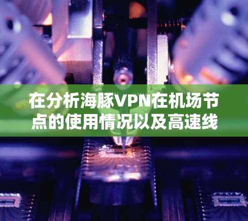 在分析海豚VPN在机场节点的使用情况以及高速线路选择时,以下是详细的总结 在分析海豚VPN在机场节点的使用情况以及高速线路选择时,以下是详细的总结