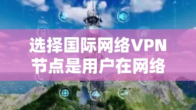 选择国际网络VPN节点是用户在网络服务方面的重要决策，涉及多个因素的综合考量。以下是对选择国际VPN节点的详细总结