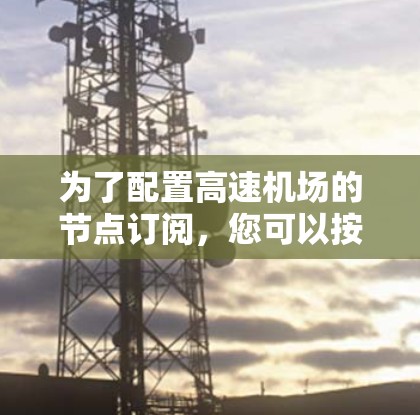 为了配置高速机场的节点订阅,您可以按照以下步骤进行 为了配置高速机场的节点订阅,您可以按照以下步骤进行