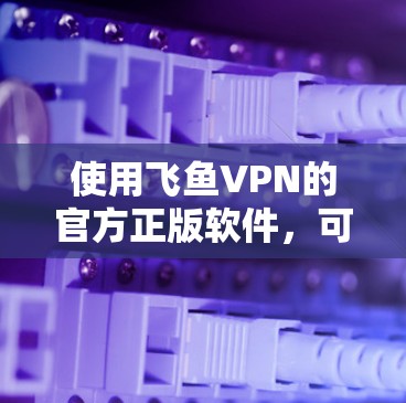 使用飞鱼VPN的官方正版软件,可以享受加密连接的体验,但需要谨慎操作。以下是详细的步骤指南 使用飞鱼VPN的官方正版软件,可以享受加密连接的体验,但需要谨慎操作。以下是详细的步骤指南