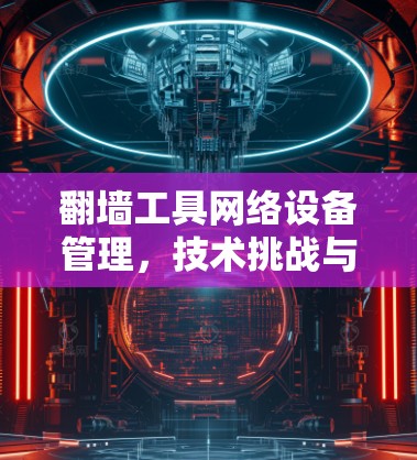 翻墙工具网络设备管理,技术挑战与解决方案 翻墙工具网络设备管理,技术挑战与解决方案