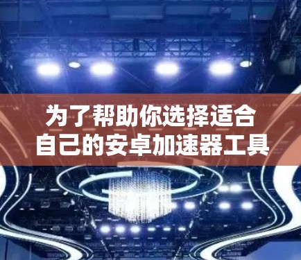 为了帮助你选择适合自己的安卓加速器工具，以下是一些主要的加速器工具及其特点，供你参考