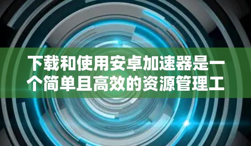 下载和使用安卓加速器是一个简单且高效的资源管理工具,可以显著提升手机性能。以下是一个清晰的步骤指南