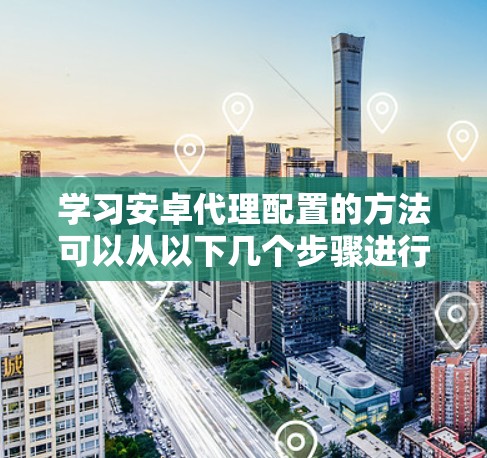 学习安卓代理配置的方法可以从以下几个步骤进行