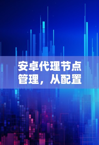 安卓代理节点管理，从配置到优化
